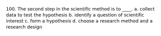 100. The second step in the scientific method is to ____. a. collect data to test the hypothesis b. identify a question of scientific interest c. form a hypothesis d. choose a research method and a research design