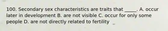 100. Secondary sex characteristics are traits that _____. A. occur later in development B. are not visible C. occur for only some people D. are not directly related to fertility