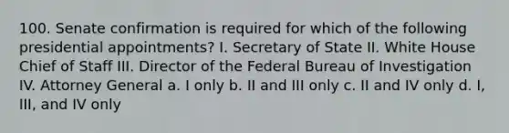 100. Senate confirmation is required for which of the following presidential appointments? I. Secretary of State II. White House Chief of Staff III. Director of the Federal Bureau of Investigation IV. Attorney General a. I only b. II and III only c. II and IV only d. I, III, and IV only