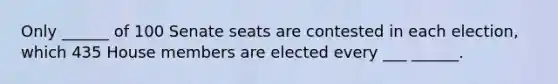 Only ______ of 100 Senate seats are contested in each election, which 435 House members are elected every ___ ______.