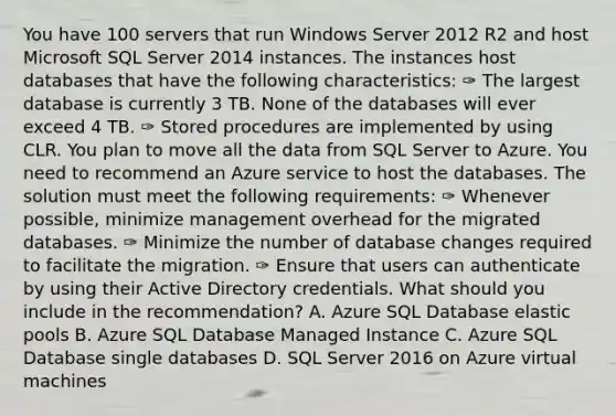 You have 100 servers that run Windows Server 2012 R2 and host Microsoft SQL Server 2014 instances. The instances host databases that have the following characteristics: ✑ The largest database is currently 3 TB. None of the databases will ever exceed 4 TB. ✑ Stored procedures are implemented by using CLR. You plan to move all the data from SQL Server to Azure. You need to recommend an Azure service to host the databases. The solution must meet the following requirements: ✑ Whenever possible, minimize management overhead for the migrated databases. ✑ Minimize the number of database changes required to facilitate the migration. ✑ Ensure that users can authenticate by using their Active Directory credentials. What should you include in the recommendation? A. Azure SQL Database elastic pools B. Azure SQL Database Managed Instance C. Azure SQL Database single databases D. SQL Server 2016 on Azure virtual machines