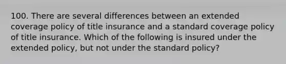 100. There are several differences between an extended coverage policy of title insurance and a standard coverage policy of title insurance. Which of the following is insured under the extended policy, but not under the standard policy?