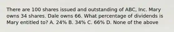 There are 100 shares issued and outstanding of ABC, Inc. Mary owns 34 shares. Dale owns 66. What percentage of dividends is Mary entitled to? A. 24% B. 34% C. 66% D. None of the above