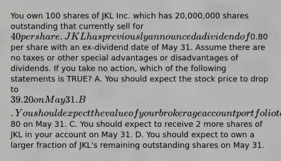 You own 100 shares of JKL Inc. which has 20,000,000 shares outstanding that currently sell for 40 per share. JKL has previously announced a dividend of0.80 per share with an ex-dividend date of May 31. Assume there are no taxes or other special advantages or disadvantages of dividends. If you take no action, which of the following statements is TRUE? A. You should expect the stock price to drop to 39.20 on May 31. B. You should expect the value of your brokerage account portfolio to increase by80 on May 31. C. You should expect to receive 2 more shares of JKL in your account on May 31. D. You should expect to own a larger fraction of JKL's remaining outstanding shares on May 31.