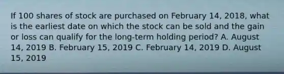 If 100 shares of stock are purchased on February 14, 2018, what is the earliest date on which the stock can be sold and the gain or loss can qualify for the long-term holding period? A. August 14, 2019 B. February 15, 2019 C. February 14, 2019 D. August 15, 2019