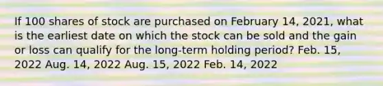 If 100 shares of stock are purchased on February 14, 2021, what is the earliest date on which the stock can be sold and the gain or loss can qualify for the long-term holding period? Feb. 15, 2022 Aug. 14, 2022 Aug. 15, 2022 Feb. 14, 2022