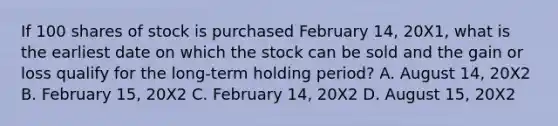 If 100 shares of stock is purchased February 14, 20X1, what is the earliest date on which the stock can be sold and the gain or loss qualify for the long-term holding period? A. August 14, 20X2 B. February 15, 20X2 C. February 14, 20X2 D. August 15, 20X2