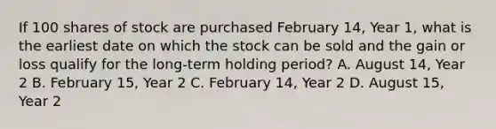 If 100 shares of stock are purchased February 14, Year 1, what is the earliest date on which the stock can be sold and the gain or loss qualify for the long-term holding period? A. August 14, Year 2 B. February 15, Year 2 C. February 14, Year 2 D. August 15, Year 2