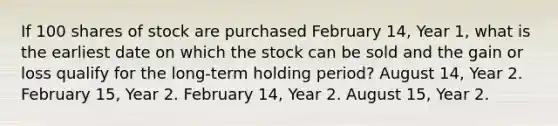 If 100 shares of stock are purchased February 14, Year 1, what is the earliest date on which the stock can be sold and the gain or loss qualify for the long-term holding period? August 14, Year 2. February 15, Year 2. February 14, Year 2. August 15, Year 2.