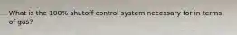 What is the 100% shutoff control system necessary for in terms of gas?