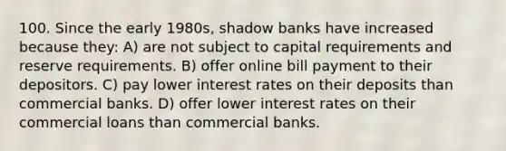 100. Since the early 1980s, shadow banks have increased because they: A) are not subject to capital requirements and reserve requirements. B) offer online bill payment to their depositors. C) pay lower interest rates on their deposits than commercial banks. D) offer lower interest rates on their commercial loans than commercial banks.