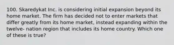 100. Skaredykat Inc. is considering initial expansion beyond its home market. The firm has decided not to enter markets that differ greatly from its home market, instead expanding within the twelve- nation region that includes its home country. Which one of these is true?