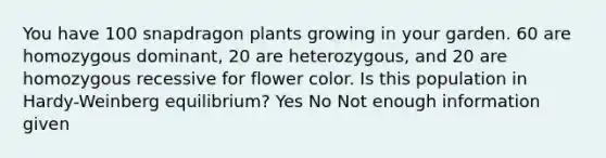 You have 100 snapdragon plants growing in your garden. 60 are homozygous dominant, 20 are heterozygous, and 20 are homozygous recessive for flower color. Is this population in Hardy-Weinberg equilibrium? Yes No Not enough information given