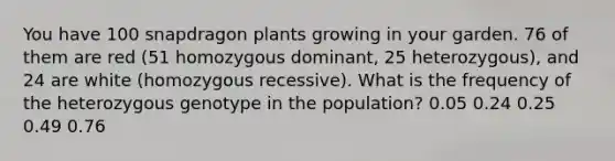 You have 100 snapdragon plants growing in your garden. 76 of them are red (51 homozygous dominant, 25 heterozygous), and 24 are white (homozygous recessive). What is the frequency of the heterozygous genotype in the population? 0.05 0.24 0.25 0.49 0.76