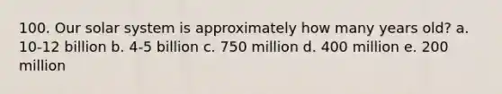 100. Our solar system is approximately how many years old? a. 10-12 billion b. 4-5 billion c. 750 million d. 400 million e. 200 million