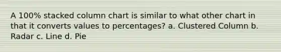 A 100% stacked column chart is similar to what other chart in that it converts values to percentages? a. Clustered Column b. Radar c. Line d. Pie