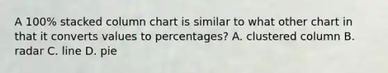 A 100% stacked column chart is similar to what other chart in that it converts values to percentages? A. clustered column B. radar C. line D. pie