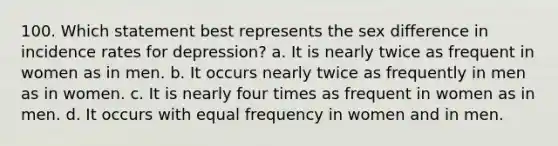 100. Which statement best represents the sex difference in incidence rates for depression? a. It is nearly twice as frequent in women as in men. b. It occurs nearly twice as frequently in men as in women. c. It is nearly four times as frequent in women as in men. d. It occurs with equal frequency in women and in men.