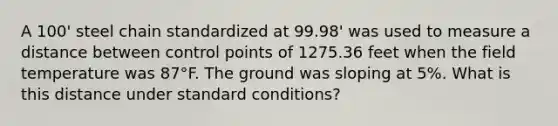 A 100' steel chain standardized at 99.98' was used to measure a distance between control points of 1275.36 feet when the field temperature was 87°F. The ground was sloping at 5%. What is this distance under standard conditions?