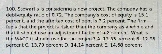 100. Stewart's is considering a new project. The company has a debt-equity ratio of 0.72. The company's cost of equity is 15.1 percent, and the aftertax cost of debt is 7.2 percent. The firm feels that the project is riskier than the company as a whole and that it should use an adjustment factor of +2 percent. What is the WACC it should use for the project? A. 12.53 percent B. 12.98 percent C. 13.79 percent D. 14.14 percent E. 14.68 percent