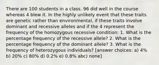 There are 100 students in a class. 96 did well in the course whereas 4 blew it. In the highly unlikely event that these traits are genetic rather than environmental, if these traits involve dominant and recessive alleles and if the 4 represent the frequency of the homozygous recessive condition: 1. What is the percentage frequency of the recessive allele? 2. What is the percentage frequency of the dominant allele? 3. What is the frequency of heterozygous individuals? [answer choices: a) 4% b) 20% c) 80% d) 0.2% e) 0.8% abc) none]