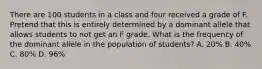 There are 100 students in a class and four received a grade of F. Pretend that this is entirely determined by a dominant allele that allows students to not get an F grade. What is the frequency of the dominant allele in the population of students? A. 20% B. 40% C. 80% D. 96%