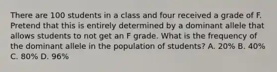 There are 100 students in a class and four received a grade of F. Pretend that this is entirely determined by a dominant allele that allows students to not get an F grade. What is the frequency of the dominant allele in the population of students? A. 20% B. 40% C. 80% D. 96%