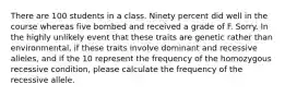 There are 100 students in a class. Ninety percent did well in the course whereas five bombed and received a grade of F. Sorry. In the highly unlikely event that these traits are genetic rather than environmental, if these traits involve dominant and recessive alleles, and if the 10 represent the frequency of the homozygous recessive condition, please calculate the frequency of the recessive allele.