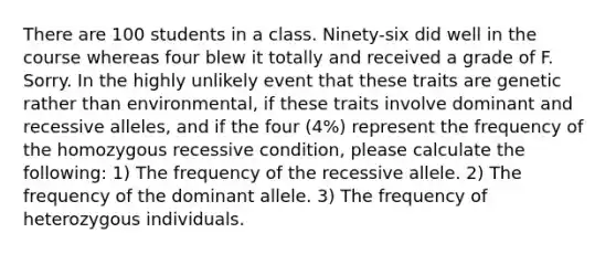 There are 100 students in a class. Ninety-six did well in the course whereas four blew it totally and received a grade of F. Sorry. In the highly unlikely event that these traits are genetic rather than environmental, if these traits involve dominant and recessive alleles, and if the four (4%) represent the frequency of the homozygous recessive condition, please calculate the following: 1) The frequency of the recessive allele. 2) The frequency of the dominant allele. 3) The frequency of heterozygous individuals.