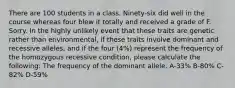 There are 100 students in a class. Ninety-six did well in the course whereas four blew it totally and received a grade of F. Sorry. In the highly unlikely event that these traits are genetic rather than environmental, if these traits involve dominant and recessive alleles, and if the four (4%) represent the frequency of the homozygous recessive condition, please calculate the following: The frequency of the dominant allele. A-33% B-80% C-82% D-59%