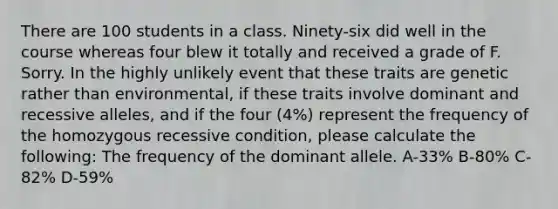 There are 100 students in a class. Ninety-six did well in the course whereas four blew it totally and received a grade of F. Sorry. In the highly unlikely event that these traits are genetic rather than environmental, if these traits involve dominant and recessive alleles, and if the four (4%) represent the frequency of the homozygous recessive condition, please calculate the following: The frequency of the dominant allele. A-33% B-80% C-82% D-59%