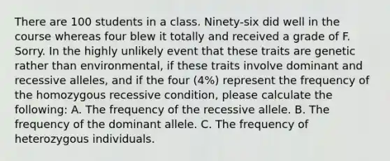 There are 100 students in a class. Ninety-six did well in the course whereas four blew it totally and received a grade of F. Sorry. In the highly unlikely event that these traits are genetic rather than environmental, if these traits involve dominant and recessive alleles, and if the four (4%) represent the frequency of the homozygous recessive condition, please calculate the following: A. The frequency of the recessive allele. B. The frequency of the dominant allele. C. The frequency of heterozygous individuals.