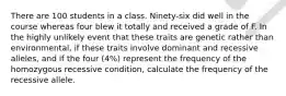 There are 100 students in a class. Ninety-six did well in the course whereas four blew it totally and received a grade of F. In the highly unlikely event that these traits are genetic rather than environmental, if these traits involve dominant and recessive alleles, and if the four (4%) represent the frequency of the homozygous recessive condition, calculate the frequency of the recessive allele.