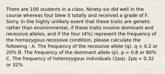 There are 100 students in a class. Ninety-six did well in the course whereas four blew it totally and received a grade of F. Sorry. In the highly unlikely event that these traits are genetic rather than environmental, if these traits involve dominant and recessive alleles, and if the four (4%) represent the frequency of the homozygous recessive condition, please calculate the following : A. The frequency of the recessive allele (q). q = 0.2 or 20% B. The frequency of the dominant allele (p). p = 0.8 or 80% C. The frequency of heterozygous individuals (2pq). 2pq = 0.32 or 32%