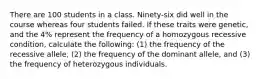 There are 100 students in a class. Ninety-six did well in the course whereas four students failed. If these traits were genetic, and the 4% represent the frequency of a homozygous recessive condition, calculate the following: (1) the frequency of the recessive allele, (2) the frequency of the dominant allele, and (3) the frequency of heterozygous individuals.