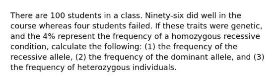 There are 100 students in a class. Ninety-six did well in the course whereas four students failed. If these traits were genetic, and the 4% represent the frequency of a homozygous recessive condition, calculate the following: (1) the frequency of the recessive allele, (2) the frequency of the dominant allele, and (3) the frequency of heterozygous individuals.