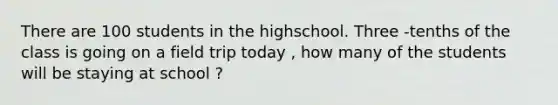 There are 100 students in the highschool. Three -tenths of the class is going on a field trip today , how many of the students will be staying at school ?