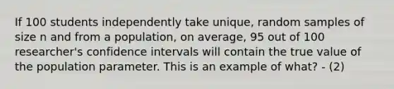 If 100 students independently take unique, random samples of size n and from a population, on average, 95 out of 100 researcher's confidence intervals will contain the true value of the population parameter. This is an example of what? - (2)