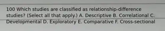 100 Which studies are classified as relationship-difference studies? (Select all that apply.) A. Descriptive B. Correlational C. Developmental D. Exploratory E. Comparative F. Cross-sectional