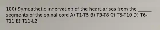 100) Sympathetic innervation of the heart arises from the ______ segments of the spinal cord A) T1-T5 B) T3-T8 C) T5-T10 D) T6-T11 E) T11-L2