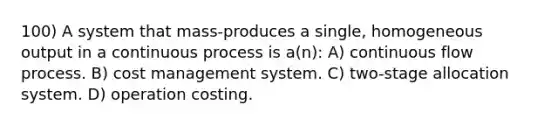 100) A system that mass-produces a single, homogeneous output in a continuous process is a(n): A) continuous flow process. B) cost management system. C) two-stage allocation system. D) operation costing.