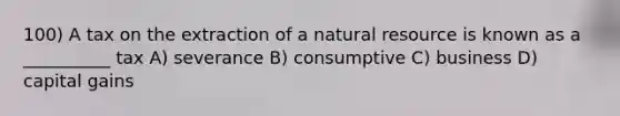 100) A tax on the extraction of a natural resource is known as a __________ tax A) severance B) consumptive C) business D) capital gains