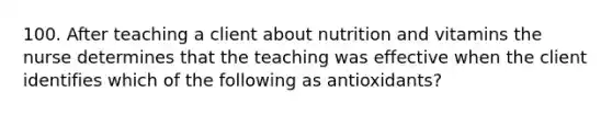 100. After teaching a client about nutrition and vitamins the nurse determines that the teaching was effective when the client identifies which of the following as antioxidants?