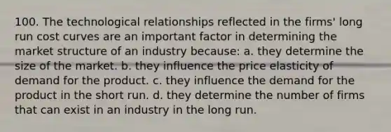 100. The technological relationships reflected in the firms' long run cost curves are an important factor in determining the market structure of an industry because: a. they determine the size of the market. b. they influence the price elasticity of demand for the product. c. they influence the demand for the product in the short run. d. they determine the number of firms that can exist in an industry in the long run.