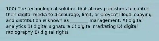 100) The technological solution that allows publishers to control their digital media to discourage, limit, or prevent illegal copying and distribution is known as ________ management. A) digital analytics B) digital signature C) digital marketing D) digital radiography E) digital rights