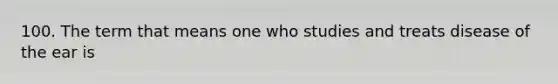 100. The term that means one who studies and treats disease of the ear is