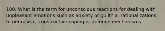 100. What is the term for unconscious reactions for dealing with unpleasant emotions such as anxiety or guilt? a. rationalizations b. neurosis c. constructive coping d. defence mechanisms