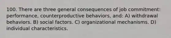 100. There are three general consequences of job commitment: performance, counterproductive behaviors, and: A) withdrawal behaviors. B) social factors. C) organizational mechanisms. D) individual characteristics.