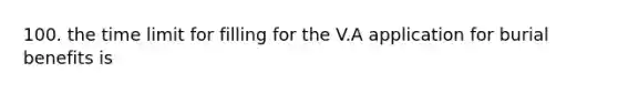 100. the time limit for filling for the V.A application for burial benefits is