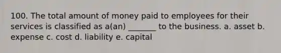 100. The total amount of money paid to employees for their services is classified as a(an) _______ to the business. a. asset b. expense c. cost d. liability e. capital